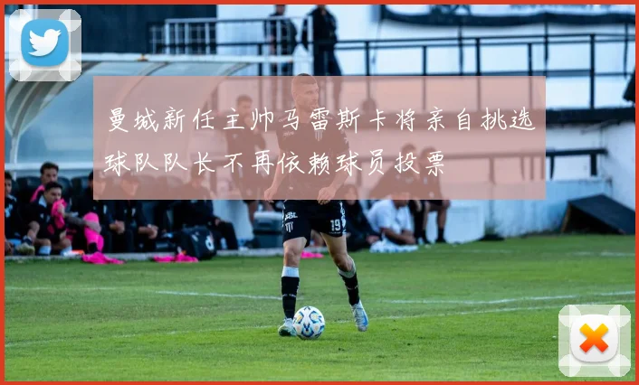 曼城新任主帅马雷斯卡将亲自挑选球队队长不再依赖球员投票